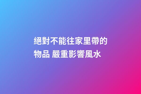 絕對不能往家里帶的物品 嚴重影響風水